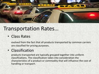 Transportation Rates…
• Class Rates
evolved from the fact that all products transported by common carriers
are classified for pricing purposes.
• Classification
products transported are typically grouped together into uniform
classifications. The classification takes into consideration the
characteristics of a product or commodity that will influence the cost of
handling or transport.
 