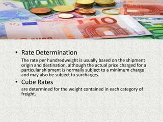 • Rate Determination
The rate per hundredweight is usually based on the shipment
origin and destination, although the actual price charged for a
particular shipment is normally subject to a minimum charge
and may also be subject to surcharges.
• Cube Rates
are determined for the weight contained in each category of
freight.
 