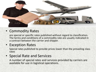 • Commodity Rates
are special or specific rates published without regard to classification.
The terms and conditions of a commodity rate are usually indicated in
a contract between the carrier and shipper.
• Exception Rates
Special rates published to provide prices lower than the prevailing class
rates
• Special Rate and Services
A number of special rates and services provided by carriers are
available for use in logistical operations.
 