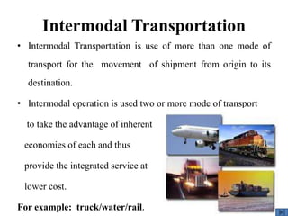 • Intermodal Transportation is use of more than one mode of
transport for the movement of shipment from origin to its
destination.
• Intermodal operation is used two or more mode of transport
to take the advantage of inherent
economies of each and thus
provide the integrated service at
lower cost.
For example: truck/water/rail.
Intermodal Transportation
 