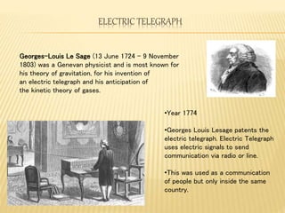 ELECTRIC TELEGRAPH
•Year 1774
•Georges Louis Lesage patents the
electric telegraph. Electric Telegraph
uses electric signals to send
communication via radio or line.
•This was used as a communication
of people but only inside the same
country.
Georges-Louis Le Sage (13 June 1724 – 9 November
1803) was a Genevan physicist and is most known for
his theory of gravitation, for his invention of
an electric telegraph and his anticipation of
the kinetic theory of gases.
 