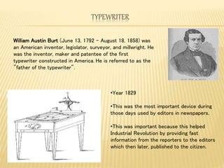 TYPEWRITER
•Year 1829
•This was the most important device during
those days used by editors in newspapers.
•This was important because this helped
Industrial Revolution by providing fast
information from the reporters to the editors
which then later, published to the citizen.
William Austin Burt (June 13, 1792 – August 18, 1858) was
an American inventor, legislator, surveyor, and millwright. He
was the inventor, maker and patentee of the first
typewriter constructed in America. He is referred to as the
"father of the typewriter".
 
