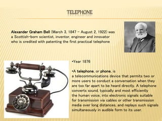TELEPHONE
•Year 1876
•A telephone, or phone, is
a telecommunications device that permits two or
more users to conduct a conversation when they
are too far apart to be heard directly. A telephone
converts sound, typically and most efficiently
the human voice, into electronic signals suitable
for transmission via cables or other transmission
media over long distances, and replays such signals
simultaneously in audible form to its user.
Alexander Graham Bell (March 3, 1847 – August 2, 1922) was
a Scottish-born scientist, inventor, engineer and innovator
who is credited with patenting the first practical telephone
 