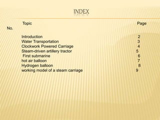 INDEX
Topic Page
No.
Introduction 2
Water Transportation 3
Clockwork Powered Carriage 4
Steam-driven artillery tractor 5
First submarine 6
hot air balloon 7
Hydrogen balloon 8
working model of a steam carriage 9
 