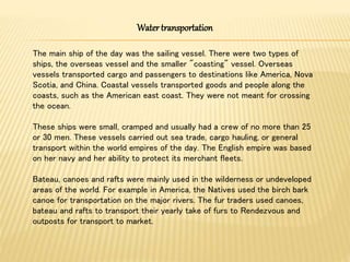 Watertransportation
The main ship of the day was the sailing vessel. There were two types of
ships, the overseas vessel and the smaller "coasting" vessel. Overseas
vessels transported cargo and passengers to destinations like America, Nova
Scotia, and China. Coastal vessels transported goods and people along the
coasts, such as the American east coast. They were not meant for crossing
the ocean.
These ships were small, cramped and usually had a crew of no more than 25
or 30 men. These vessels carried out sea trade, cargo hauling, or general
transport within the world empires of the day. The English empire was based
on her navy and her ability to protect its merchant fleets.
Bateau, canoes and rafts were mainly used in the wilderness or undeveloped
areas of the world. For example in America, the Natives used the birch bark
canoe for transportation on the major rivers. The fur traders used canoes,
bateau and rafts to transport their yearly take of furs to Rendezvous and
outposts for transport to market.
 