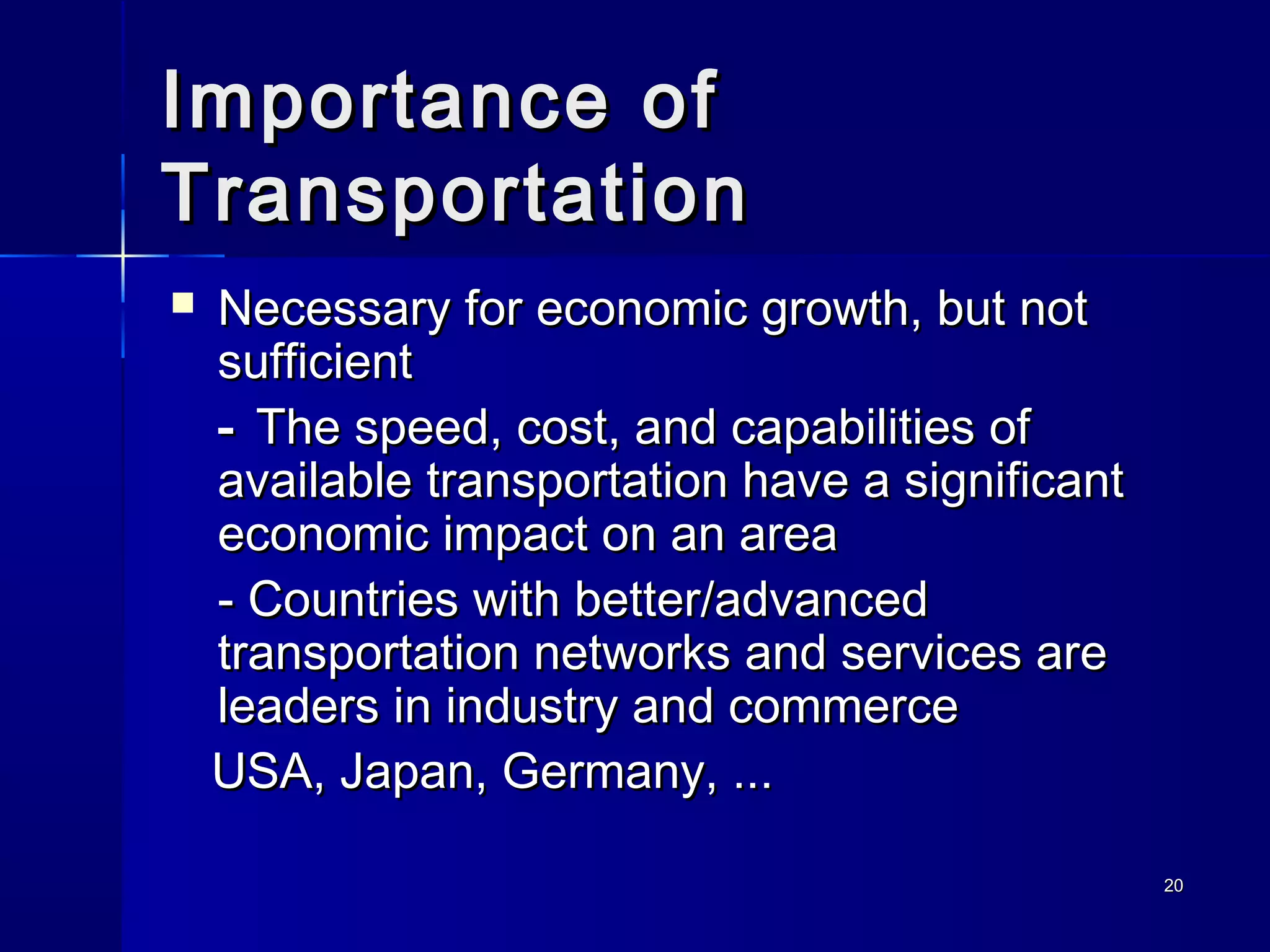 2020
Importance ofImportance of
TransportationTransportation
 Necessary for economic growth, but notNecessary for economic growth, but not
sufficientsufficient
-- The speed, cost, and capabilities ofThe speed, cost, and capabilities of
available transportation have a significantavailable transportation have a significant
economic impact on an areaeconomic impact on an area
-- Countries with better/advancedCountries with better/advanced
transportation networks and services aretransportation networks and services are
leaders in industry and commerceleaders in industry and commerce
USA, Japan, Germany, ...USA, Japan, Germany, ...
 