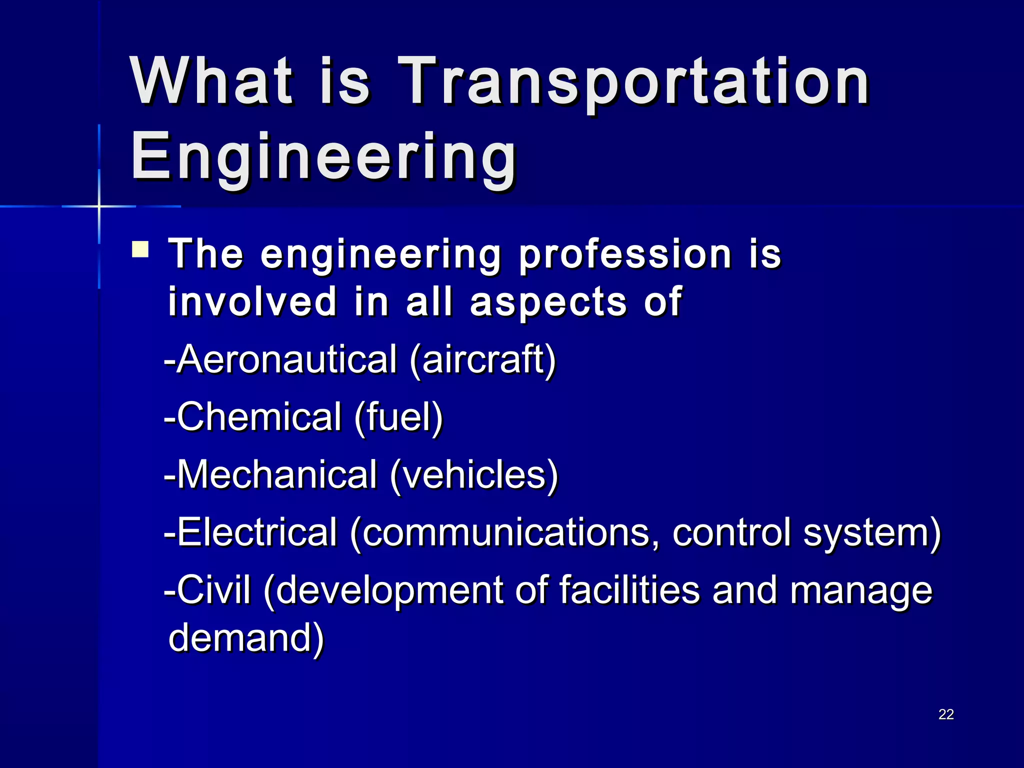 2222
What is TransportationWhat is Transportation
EngineeringEngineering
 The engineering profession isThe engineering profession is
involved in all aspects ofinvolved in all aspects of
-Aeronautical (aircraft)-Aeronautical (aircraft)
-Chemical (fuel)-Chemical (fuel)
-Mechanical (vehicles)-Mechanical (vehicles)
-Electrical (communications, control system)-Electrical (communications, control system)
-Civil (development of facilities and manage-Civil (development of facilities and manage
demand)demand)
 