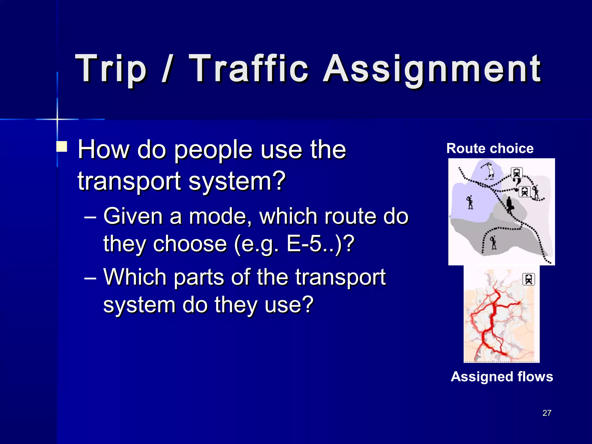 2727
Trip / Traffic AssignmentTrip / Traffic Assignment
 How do people use theHow do people use the
transport system?transport system?
– Given a mode, which route doGiven a mode, which route do
they choose (e.g. E-5..)?they choose (e.g. E-5..)?
– Which parts of the transportWhich parts of the transport
system do they use?system do they use?
Route choice
Assigned flows
 