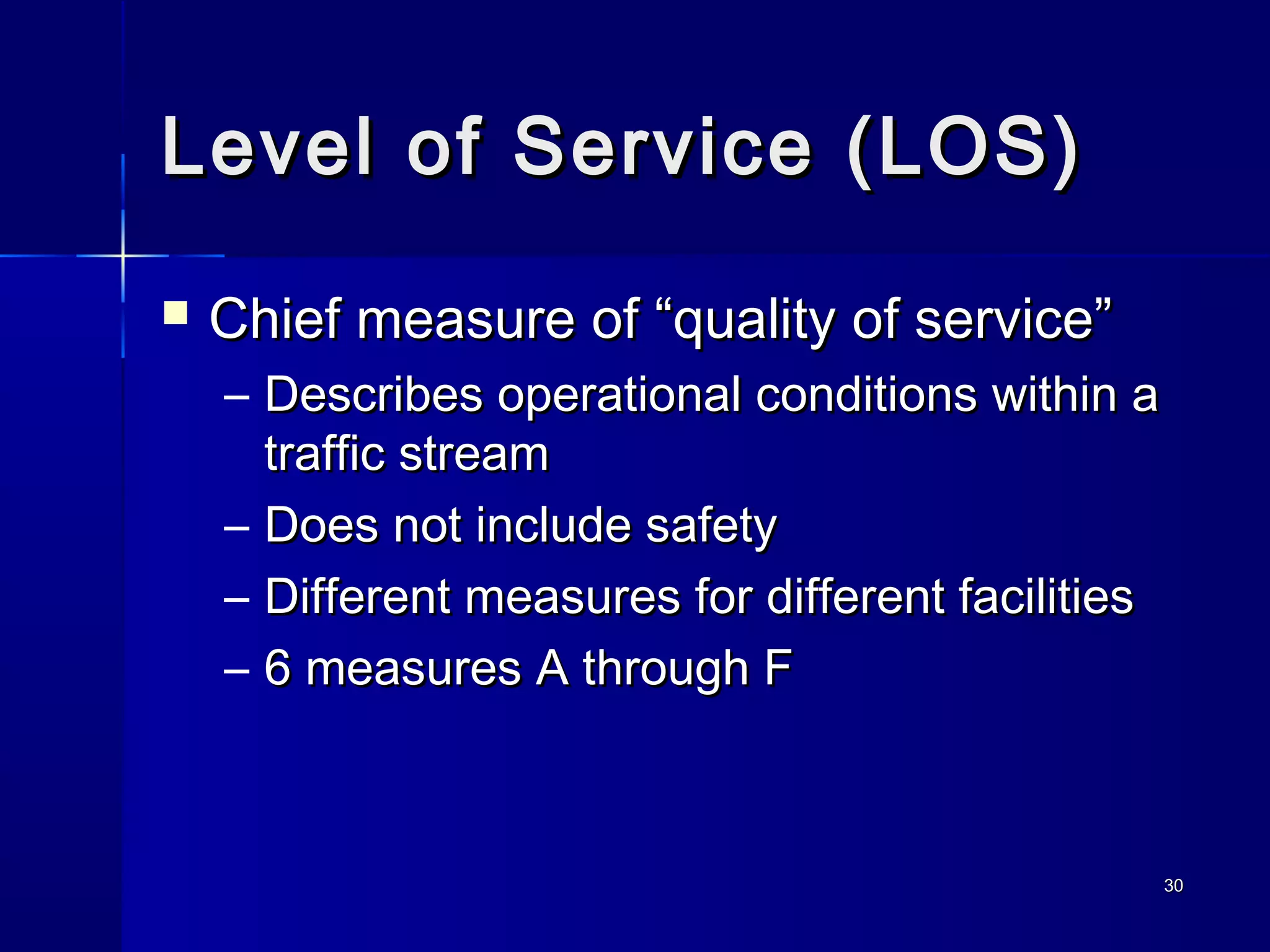 3030
Level of Service (LOS)Level of Service (LOS)
 Chief measure of “quality of service”Chief measure of “quality of service”
– Describes operational conditions within aDescribes operational conditions within a
traffic streamtraffic stream
– Does not include safetyDoes not include safety
– Different measures for different facilitiesDifferent measures for different facilities
– 6 measures A through F6 measures A through F
 