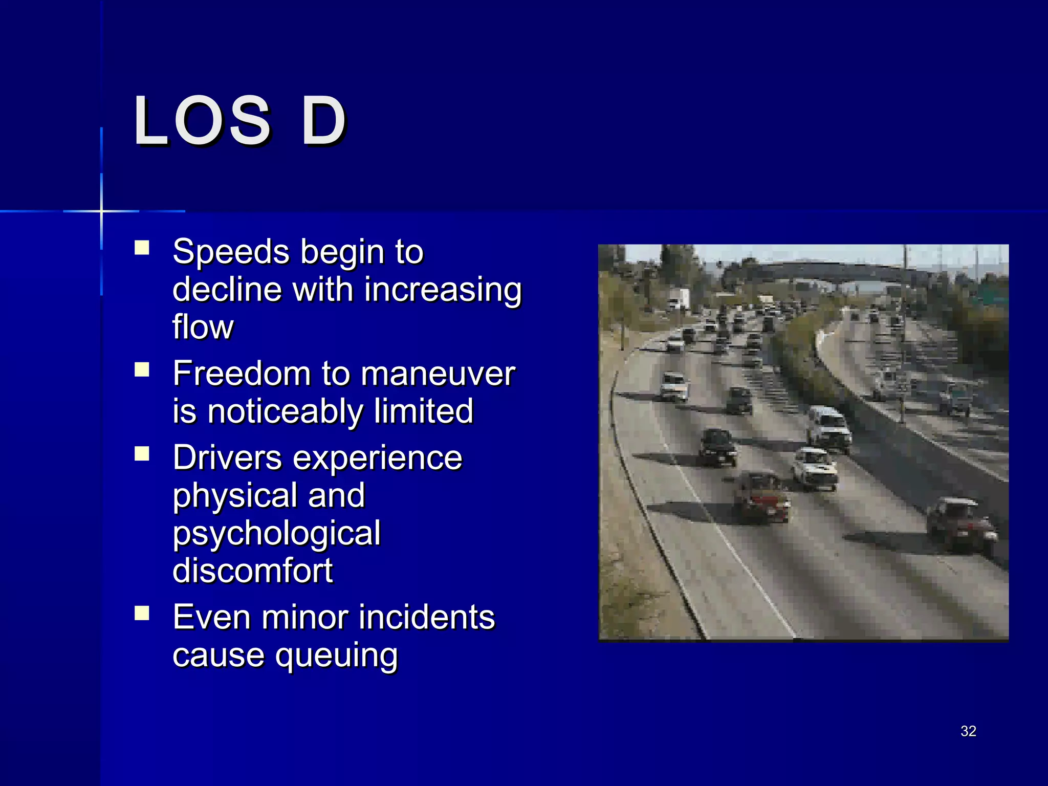 3232
LOS DLOS D
 Speeds begin toSpeeds begin to
decline with increasingdecline with increasing
flowflow
 Freedom to maneuverFreedom to maneuver
is noticeably limitedis noticeably limited
 Drivers experienceDrivers experience
physical andphysical and
psychologicalpsychological
discomfortdiscomfort
 Even minor incidentsEven minor incidents
cause queuingcause queuing
 