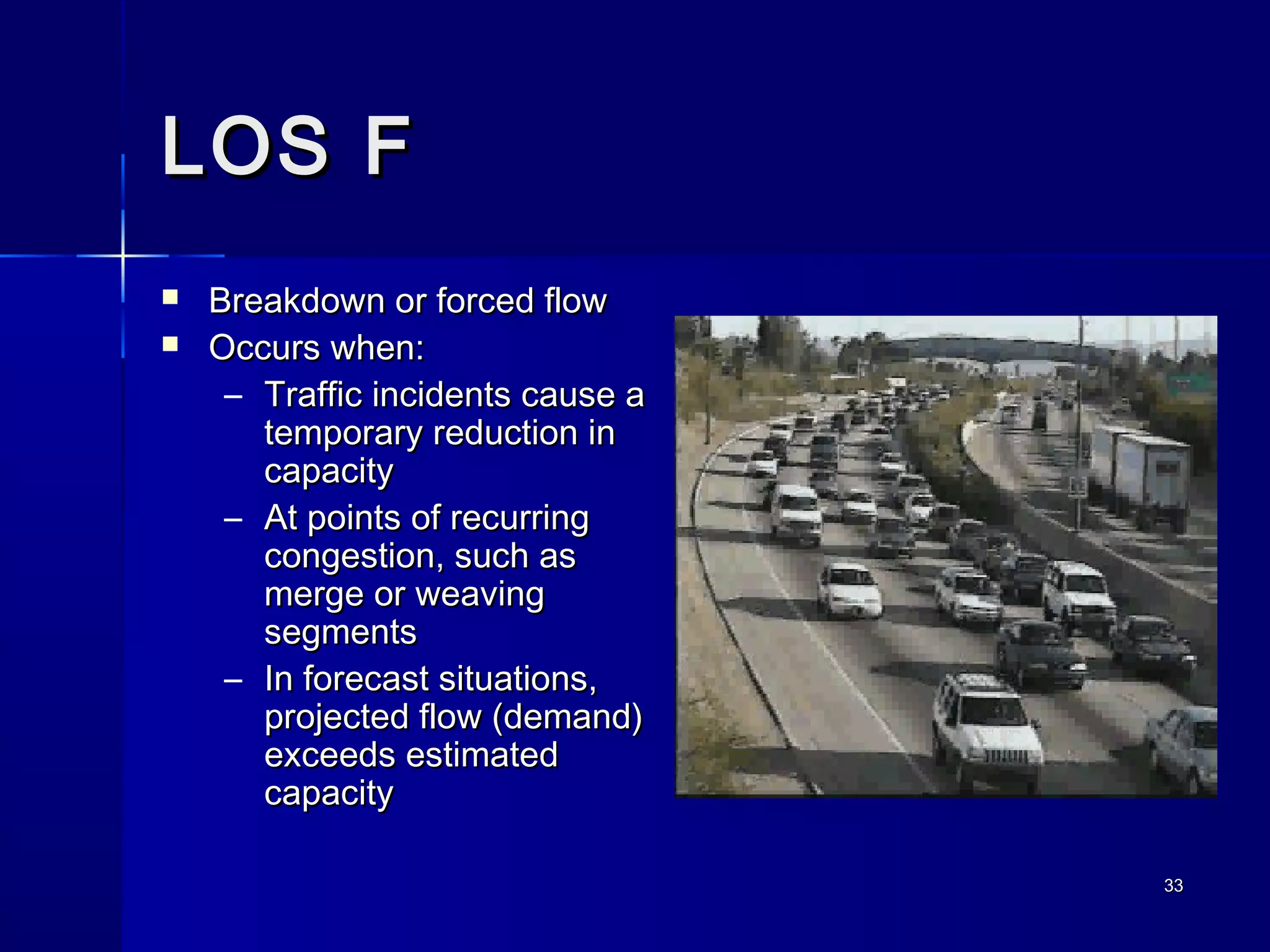 3333
LOS FLOS F
 Breakdown or forced flowBreakdown or forced flow
 Occurs when:Occurs when:
– Traffic incidents cause aTraffic incidents cause a
temporary reduction intemporary reduction in
capacitycapacity
– At points of recurringAt points of recurring
congestion, such ascongestion, such as
merge or weavingmerge or weaving
segmentssegments
– In forecast situations,In forecast situations,
projected flow (demand)projected flow (demand)
exceeds estimatedexceeds estimated
capacitycapacity
 