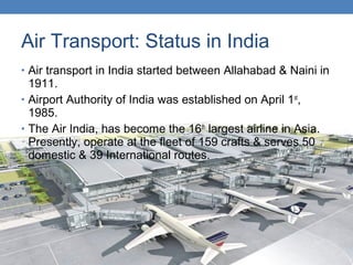 Air Transport: Status in India
• Air transport in India started between Allahabad & Naini in
1911.
• Airport Authority of India was established on April 1st
,
1985.
• The Air India, has become the 16th
largest airline in Asia.
Presently, operate at the fleet of 159 crafts & serves 50
domestic & 39 International routes.
 
