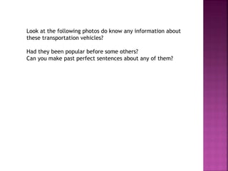 Look at the following photos do know any information about
these transportation vehicles?
Had they been popular before some others?
Can you make past perfect sentences about any of them?
 