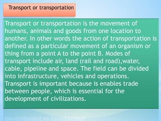 Transport or transportation is the movement of
humans, animals and goods from one location to
another. In other words the action of transportation is
defined as a particular movement of an organism or
thing from a point A to the point B. Modes of
transport include air, land (rail and road),water,
cable, pipeline and space. The field can be divided
into infrastructure, vehicles and operations.
Transport is important because is enables trade
between people, which is essential for the
development of civilizations.
Transport or transportation
 