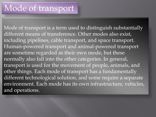 Mode of transport
Mode of transport is a term used to distinguish substantially
different means of transference. Other modes also exist,
including pipelines, cable transport, and space transport.
Human-powered transport and animal-powered transport
are sometime regarded as their own mode, but these
normally also fall into the other categories. In general,
transport is used for the movement of people, animals, and
other things. Each mode of transport has a fundamentally
different technological solution, and some require a separate
environment. Each mode has its own infrastructure, vehicles,
and operations.
 