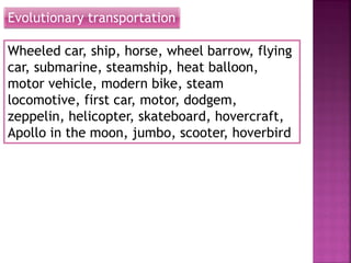 Evolutionary transportation
Wheeled car, ship, horse, wheel barrow, flying
car, submarine, steamship, heat balloon,
motor vehicle, modern bike, steam
locomotive, first car, motor, dodgem,
zeppelin, helicopter, skateboard, hovercraft,
Apollo in the moon, jumbo, scooter, hoverbird
 
