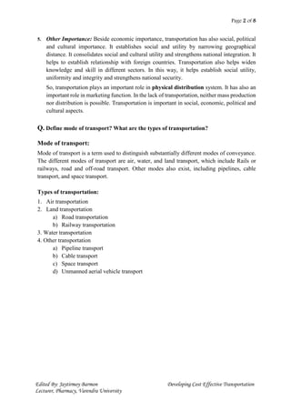 Page 2 of 8
Edited By: Jaytirmoy Barmon Developing Cost Effective Transportation
Lecturer, Pharmacy, Varendra University
5. Other Importance: Beside economic importance, transportation has also social, political
and cultural importance. It establishes social and utility by narrowing geographical
distance. It consolidates social and cultural utility and strengthens national integration. It
helps to establish relationship with foreign countries. Transportation also helps widen
knowledge and skill in different sectors. In this way, it helps establish social utility,
uniformity and integrity and strengthens national security.
So, transportation plays an important role in physical distribution system. It has also an
important role in marketing function. In the lack of transportation, neither mass production
nor distribution is possible. Transportation is important in social, economic, political and
cultural aspects.
Q. Define mode of transport? What are the types of transportation?
Mode of transport:
Mode of transport is a term used to distinguish substantially different modes of conveyance.
The different modes of transport are air, water, and land transport, which include Rails or
railways, road and off-road transport. Other modes also exist, including pipelines, cable
transport, and space transport.
Types of transportation:
1. Air transportation
2. Land transportation
a) Road transportation
b) Railway transportation
3. Water transportation
4. Other transportation
a) Pipeline transport
b) Cable transport
c) Space transport
d) Unmanned aerial vehicle transport
 