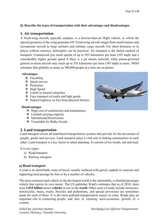 Page 3 of 8
Edited By: Jaytirmoy Barmon Developing Cost Effective Transportation
Lecturer, Pharmacy, Varendra University
Q. Describe the types of transportation with their advantages and disadvantages.
1. Air transportation
A fixed-wing aircraft, typically airplane, is a heavier-than-air flight vehicle, in which the
special geometry of the wing generates lift. Fixed-wing aircraft ranges from small trainers and
recreational aircraft to large airliners and military cargo aircraft. For short distances or in
places without runways, helicopters can be practical. Air transport is the fastest method of
transport; Commercial jets reach speeds of up to 955 kilometers per hour (593 mph) and a
considerably higher ground speed if there is a jet stream tailwind, while piston-powered
general aviation aircraft may reach up to 555 kilometers per hour (345 mph) or more. WHO
estimates that globally as many as 500,000 people at a time are on planes.
Advantages
 Flexibility
 Quick service
 Protection
 High Speed
 Useful in natural calamities
 Easy transport of costly and light goods
 Natural highway so free from physical barriers
Disadvantages
 High cost of construction and maintenance
 Limited carrying capacity
 International Restrictions
 Unsuitable for Bulky Goods.
2. Land transportation
Land transport covers all land-based transportation systems that provide for the movement of
people, goods and services. Land transport plays a vital role in linking communities to each
other. Land transport is a key factor in urban planning. It consists of two kinds, rail and road.
It is two types-
a) Road transport
b) Railway transport
a) Road transport
A road is an identifiable route of travel, usually surfaced with gravel, asphalt or concrete and
supporting land passage by foot or by a number of vehicles.
The most common road vehicle in the developed world is the automobile, a wheeled passenger
vehicle that carries its own motor. The US publisher Ward's estimates that as of 2010, there
were 1.015 billion motor vehicles in use in the world. Other users of roads include motorcars,
motorcycles, buses, trucks, bicycles and pedestrians, and special provisions are sometimes
made for each of these. It is the most polluted transportation source in cities. Roads play an
important role in connecting people and also in ensuring socio-economic growth of a
country.
 