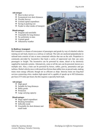 Page 4 of 8
Edited By: Jaytirmoy Barmon Developing Cost Effective Transportation
Lecturer, Pharmacy, Varendra University
Advantages
 Door to door service
 Economical over short distances
 Flexible Service
 Limited capital expenditure
 Saving in packing cost
 Feeder to other modes of transport
Disadvantages
 Irregular and unreliable
 Unsuitable for long distance
 No uniformity in rates
 Limited speed
 Affected by weather
b) Railway transport
Rail transport is a means of conveyance of passengers and goods by way of wheeled vehicles
running on rail track, known as a railway or railroad. The rails are anchored perpendicular to
railroad train consists of one or more connected vehicles that run on the rails. Propulsion is
commonly provided by locomotive that hauls a series of unpowered cars that can carry
passengers or freight. The locomotive can be powered by steam, diesel or by electricity
supplied by trackside systems. Alternatively, some or all the cars can be powered, known as a
multiple unit. Also, a train can be powered by horses, cables, gravity, pneumatics and gas
turbines. Railed vehicles move with much less friction than rubber tires on paved roads, making
trains more energy efficient, though not as efficient as ships. Intercity trains are long-haul
services connecting cities; modern high-speed rail is capable of speeds up to 603 kilometres
per hour (375 miles per hour), but this requires a specially built track.
Advantages
 High speed
 Suitable for long distances
 Bulky goods
 Protection
 Large carrying capacity
Disadvantages
 Huge capital expenditure
 Booking formalities
 Inflexible mode
 Unsuitable for short distance and
small loads
 