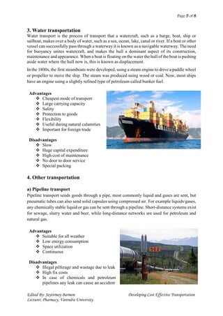 Page 5 of 8
Edited By: Jaytirmoy Barmon Developing Cost Effective Transportation
Lecturer, Pharmacy, Varendra University
3. Water transportation
Water transport is the process of transport that a watercraft, such as a barge, boat, ship or
sailboat, makes over a body of water, such as a sea, ocean, lake, canal or river. If a boat or other
vessel can successfully pass through a waterway it is known as a navigable waterway. The need
for buoyancy unites watercraft, and makes the hull a dominant aspect of its construction,
maintenance and appearance. When a boat is floating on the water the hull of the boat is pushing
aside water where the hull now is, this is known as displacement.
In the 1800s, the first steamboats were developed, using a steam engine to drive a paddle wheel
or propeller to move the ship. The steam was produced using wood or coal. Now, most ships
have an engine using a slightly refined type of petroleum called bunker fuel.
Advantages
 Cheapest mode of transport
 Large carrying capacity
 Safety
 Protection to goods
 Flexibility
 Useful during natural calamities
 Important for foreign trade
Disadvantages
 Slow
 Huge capital expenditure
 High cost of maintenance
 No door to door service
 Special packing
4. Other transportation
a) Pipeline transport
Pipeline transport sends goods through a pipe, most commonly liquid and gases are sent, but
pneumatic tubes can also send solid capsules using compressed air. For example liquids/gases,
any chemically stable liquid or gas can be sent through a pipeline. Short-distance systems exist
for sewage, slurry water and beer, while long-distance networks are used for petroleum and
natural gas.
Advantages
 Suitable for all weather
 Low energy consumption
 Space utilization
 Continuous
Disadvantages
 Illegal pilferage and wastage due to leak
 High fix costs
 In case of chemicals and petroleum
pipelines any leak can cause an accident
 