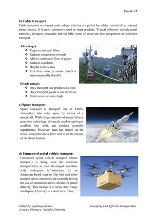 Page 6 of 8
Edited By: Jaytirmoy Barmon Developing Cost Effective Transportation
Lecturer, Pharmacy, Varendra University
b) Cable transport
Cable transport is a broad mode where vehicles are pulled by cables instead of an internal
power source. It is most commonly used at steep gradient. Typical solutions include aerial
tramway, elevators, escalator and ski lifts; some of these are also categorized as conveyor
transport.
Advantages
 Requires minimal labor
 Reduces congestion on roads
 Allows continuous flow of goods
 Reduces accidents
 Helpful in hills area
 Free from noise or smoke thus it is
environmentally friendly
Disadvantages
 Only transport one product at a time
 Only transport goods in one direction
 Initial construction is high
c) Space transport
Space transport is transport out of Earth's
atmosphere into outer space by means of a
spacecraft. While large amounts of research have
gone into technology, it is rarely used except to put
satellites into orbit, and conduct scientific
experiments. However, man has landed on the
moon, and probes have been sent to all the planets
of the Solar System.
d) Unmanned aerial vehicle transport
Unmanned aerial vehicle transport (drone
transport) is being used for medicine
transportation in least developed countries
with inadequate infrastructure by an
American based start-up Zip line and other
transportation companies are currently testing
the use of unmanned aerial vehicles in parcel
delivery. This method will allow short-range
small-parcel delivery in a short time frame.
 