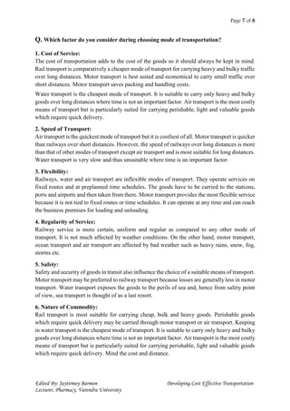 Page 7 of 8
Edited By: Jaytirmoy Barmon Developing Cost Effective Transportation
Lecturer, Pharmacy, Varendra University
Q. Which factor do you consider during choosing mode of transportation?
1. Cost of Service:
The cost of transportation adds to the cost of the goods so it should always be kept in mind.
Rail transport is comparatively a cheaper mode of transport for carrying heavy and bulky traffic
over long distances. Motor transport is best suited and economical to carry small traffic over
short distances. Motor transport saves packing and handling costs.
Water transport is the cheapest mode of transport. It is suitable to carry only heavy and bulky
goods over long distances where time is not an important factor. Air transport is the most costly
means of transport but is particularly suited for carrying perishable, light and valuable goods
which require quick delivery.
2. Speed of Transport:
Air transport is the quickest mode of transport but it is costliest of all. Motor transport is quicker
than railways over short distances. However, the speed of railways over long distances is more
than that of other modes of transport except air transport and is most suitable for long distances.
Water transport is very slow and thus unsuitable where time is an important factor.
3. Flexibility:
Railways, water and air transport are inflexible modes of transport. They operate services on
fixed routes and at preplanned time schedules. The goods have to be carried to the stations,
ports and airports and then taken from there. Motor transport provides the most flexible service
because it is not tied to fixed routes or time schedules. It can operate at any time and can reach
the business premises for loading and unloading.
4. Regularity of Service:
Railway service is more certain, uniform and regular as compared to any other mode of
transport. It is not much affected by weather conditions. On the other hand, motor transport,
ocean transport and air transport are affected by bad weather such as heavy rains, snow, fog,
storms etc.
5. Safety:
Safety and security of goods in transit also influence the choice of a suitable means of transport.
Motor transport may be preferred to railway transport because losses are generally less in motor
transport. Water transport exposes the goods to the perils of sea and, hence from safety point
of view, sea transport is thought of as a last resort.
6. Nature of Commodity:
Rail transport is most suitable for carrying cheap, bulk and heavy goods. Perishable goods
which require quick delivery may be carried through motor transport or air transport. Keeping
in water transport is the cheapest mode of transport. It is suitable to carry only heavy and bulky
goods over long distances where time is not an important factor. Air transport is the most costly
means of transport but is particularly suited for carrying perishable, light and valuable goods
which require quick delivery. Mind the cost and distance.
 