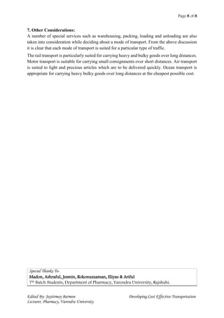 Page 8 of 8
Edited By: Jaytirmoy Barmon Developing Cost Effective Transportation
Lecturer, Pharmacy, Varendra University
7. Other Considerations:
A number of special services such as warehousing, packing, loading and unloading are also
taken into consideration while deciding about a mode of transport. From the above discussion
it is clear that each mode of transport is suited for a particular type of traffic.
The rail transport is particularly suited for carrying heavy and bulky goods over long distances.
Motor transport is suitable for carrying small consignments over short distances. Air transport
is suited to light and precious articles which are to be delivered quickly. Ocean transport is
appropriate for carrying heavy bulky goods over long distances at the cheapest possible cost.
Special Thanks To-
Madon, Ashraful, Jesmin, Rokonuzzaman, Eliyas & Ariful
7th Batch Students, Department of Pharmacy, Varendra University, Rajshahi.
 
