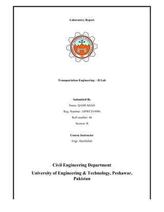 Laboratory Report
Transportation Engineering – II Lab
Submitted By
Name: QAIM SHAH
Reg. Number: 18PWCIV4996
Roll number: 46
Section: B
Course Instructor
Engr. Hanifullah
Civil Engineering Department
University of Engineering & Technology, Peshawar,
Pakistan
 