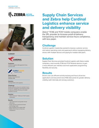 Supply Chain Services
and Zebra help Cardinal
Logistics enhance service
and delivery visibility
Zebra® TC56 and TC57 mobile computers enable
the 3PL provider to increase proof-of-delivery
transparency and maintain service-hours compliance,
with less paper.
Challenge
Cardinal Logistics’ leadership wanted to improve customer service
and reduce operating costs and paperwork without equipping delivery
drivers with multiple devices and paying for multiple data plans.
Solution
Supply Chain Services provided Cardinal Logistics with Zebra mobile
computers, most recently TC56 and TC57 Android devices, to gain
a more efficient user interface and more application programming
flexibility and security.
Results
Drivers now use efficient activity-tracking and hours-of-service
applications and document more POD data points for greater delivery
visibility, both internally and among customers.
SUCCESS STORY
CARDINAL LOGISTICS
SUMMARY
Customer
Cardinal Logistics Management Corp.
Concord, NC
Zebra Partner
Supply Chain Services
Oakdale, MN
Industry
Transportation and Logistics
Challenge
Enable delivery drivers to maintain hours
of service compliance and improve proof-
of-delivery (POD) efficiency for better
customer service.
Solution
•	 Zebra Android™ TC56 and TC57 mobile
computers
Results
•	 Less paperwork and greater driver
efficiency
•	 Fewer devices overall and lower
technology costs
•	 More detailed and visible POD
•	 Better driver hours-of-service
compliance
 