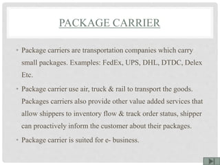 PACKAGE CARRIER
• Package carriers are transportation companies which carry
small packages. Examples: FedEx, UPS, DHL, DTDC, Delex
Etc.
• Package carrier use air, truck & rail to transport the goods.
Packages carriers also provide other value added services that
allow shippers to inventory flow & track order status, shipper
can proactively inform the customer about their packages.
• Package carrier is suited for e- business.
 
