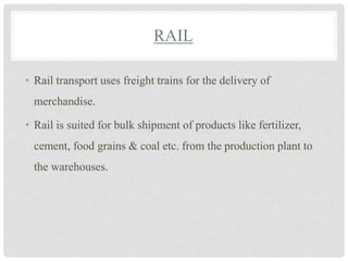 RAIL
• Rail transport uses freight trains for the delivery of
merchandise.
• Rail is suited for bulk shipment of products like fertilizer,
cement, food grains & coal etc. from the production plant to
the warehouses.
 