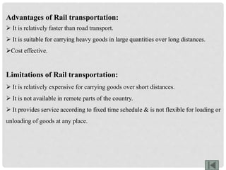 Advantages of Rail transportation:
 It is relatively faster than road transport.
 It is suitable for carrying heavy goods in large quantities over long distances.
Cost effective.
Limitations of Rail transportation:
 It is relatively expensive for carrying goods over short distances.
 It is not available in remote parts of the country.
 It provides service according to fixed time schedule & is not flexible for loading or
unloading of goods at any place.
 