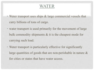 WATER
• Water transport uses ships & large commercial vessels that
carry billions of tons of cargo.
• water transport is used primarily for the movement of large
bulk commodity shipments & it is the cheapest mode for
carrying such load.
• Water transport is particularly effective for significantly
large quantities of goods that are non-perishable in nature &
for cities or states that have water access.
 
