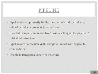 PIPELINE
• Pipeline is used primarily for the transport of crude petroleum,
refined petroleum products & natural gas.
• It include a significant initial fixed cost in setting up the pipeline &
related infrastructure.
• Pipelines are not flexible & this scope is limited with respect to
commodities.
• Unable to transport a variety of materials
 