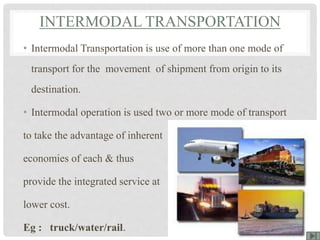INTERMODAL TRANSPORTATION
• Intermodal Transportation is use of more than one mode of
transport for the movement of shipment from origin to its
destination.
• Intermodal operation is used two or more mode of transport
to take the advantage of inherent
economies of each & thus
provide the integrated service at
lower cost.
Eg : truck/water/rail.
 