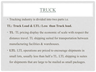 TRUCK
• Trucking industry is divided into two parts i.e.
TL: Truck Load & LTL: Less than Truck load.
• TL: TL pricing display the economic of scale with respect the
distance travel. TL shipping suited for transportation between
manufacturing facilities & warehouses.
• LTL: LTL operations are priced to encourage shipments in
small lots, usually less than half a TL. LTL shipping is suites
for shipments that are large to be mailed as small packages.
 