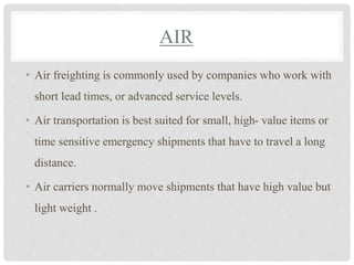 AIR
• Air freighting is commonly used by companies who work with
short lead times, or advanced service levels.
• Air transportation is best suited for small, high- value items or
time sensitive emergency shipments that have to travel a long
distance.
• Air carriers normally move shipments that have high value but
light weight .
 