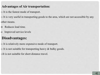 Advantages of Air transportation:
o It is the fastest mode of transport.
o It is very useful in transporting goods to the area, which are not accessible by any
other means.
o Reduces lead time.
o Improved service levels
Disadvantages:
o It is relatively more expensive mode of transport.
o It is not suitable for transporting heavy & bulky goods.
oIt is not suitable for short distance travel.
 