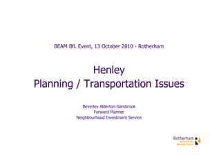 BEAM BfL Event, 13 October 2010 - Rotherham



             Henley
Planning / Transportation Issues
               Beverley Alderton-Sambrook
                     Forward Planner
            Neighbourhood Investment Service
 
