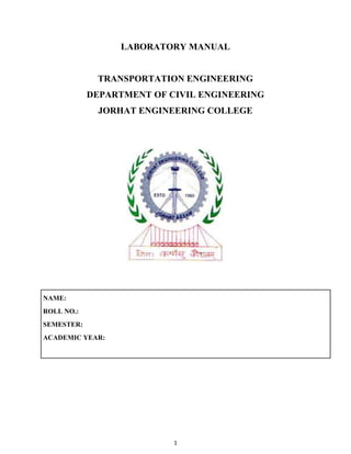 1
LABORATORY MANUAL
TRANSPORTATION ENGINEERING
DEPARTMENT OF CIVIL ENGINEERING
JORHAT ENGINEERING COLLEGE
NAME:
ROLL NO.:
SEMESTER:
ACADEMIC YEAR:
 