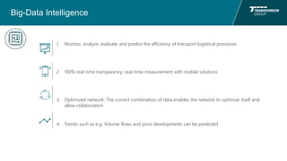 Big-Data Intelligence
1. Monitor, analyze, evaluate and predict the efficiency of transport logistical processes
2. 100% real-time transparency: real-time measurement with mobile solutions
3. Optimized network: The correct combination of data enables the network to optimize itself and
allow collaboration
4. Trends such as e.g. Volume flows and price developments can be predicted
 