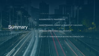 Summary
1. INTRODUCTION TO TRANSPOREON
2. MARKET DEMANDS ,CURRENT UK TRANSPORT CHALLENGES
3. OPTIMISED SUPPLY CHAIN COLLABORATION
4. CONCEPT OF TRANSPORTATION BEYOND RECOGNITION 2025
 