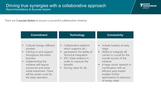 Driving true synergies with a collaborative approach
Recommendations & Success factors
There are 3 success factors to ensure a successful collaborative initiative:
Commitment Technology Connectivity
 Cultural change, different
mindset
 Full buy-in and support
throughout the entire
business
 Implementing the
initiative will require
ressources and some
initial investment. There
will be certain costs for
the daily operation.
 Colloborative platform
which supports all –
 participants the ability of
Technical integration
 KPI / Data analytics in
order to measure the
benefits
 Driving value for all….
 Include hauliers at early
stage
 Ability to integrate all
carriers is crucial for the
overall success of the
initiative
 A large carrier network in
combination with an
efficient spot market
enables further
optimisation & reduction
of empty miles
 