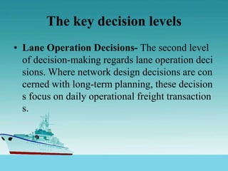 The key decision levels
• Lane Operation Decisions- The second level
of decision-making regards lane operation deci
sions. Where network design decisions are con
cerned with long-term planning, these decision
s focus on daily operational freight transaction
s.
 