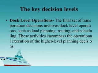 The key decision levels
• Dock Level Operations- The final set of trans
portation decisions involves dock level operati
ons, such as load planning, routing, and schedu
ling. These activities encompass the operationa
l execution of the higher-level planning decisio
ns.
 