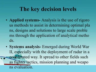 The key decision levels
• Applied systems- Analysis is the use of rigoro
us methods to assist in determining optimal pla
ns, designs and solutions to large scale proble
ms through the application of analytical metho
ds.
• Systems analysis- Emerged during World War
II, especially with the deployment of radar in a
coordinated way. It spread to other fields such
as fighter tactics, mission planning and weapo
ns evaluation.
 