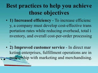 Best practices to help you achieve
those objectives
• 1) Increased efficiency - To increase efficienc
y, a company must develop cost-effective trans
portation rates while reducing overhead, total i
nventory, and overall cost-per-order processing
.
• 2) Improved customer service - In direct mar
keting enterprises, fulfillment operations are in
partnership with marketing and merchandising.
 