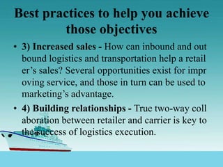 Best practices to help you achieve
those objectives
• 3) Increased sales - How can inbound and out
bound logistics and transportation help a retail
er’s sales? Several opportunities exist for impr
oving service, and those in turn can be used to
marketing’s advantage.
• 4) Building relationships - True two-way coll
aboration between retailer and carrier is key to
the success of logistics execution.
 