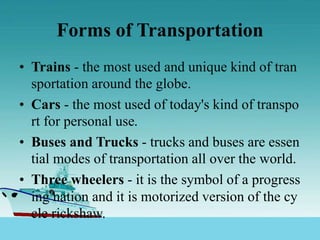 Forms of Transportation
• Trains - the most used and unique kind of tran
sportation around the globe.
• Cars - the most used of today's kind of transpo
rt for personal use.
• Buses and Trucks - trucks and buses are essen
tial modes of transportation all over the world.
• Three wheelers - it is the symbol of a progress
ing nation and it is motorized version of the cy
cle rickshaw.
 