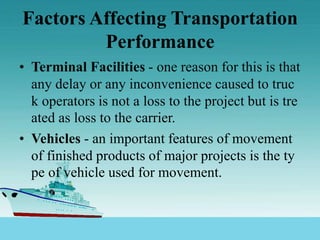 Factors Affecting Transportation
Performance
• Terminal Facilities - one reason for this is that
any delay or any inconvenience caused to truc
k operators is not a loss to the project but is tre
ated as loss to the carrier.
• Vehicles - an important features of movement
of finished products of major projects is the ty
pe of vehicle used for movement.
 